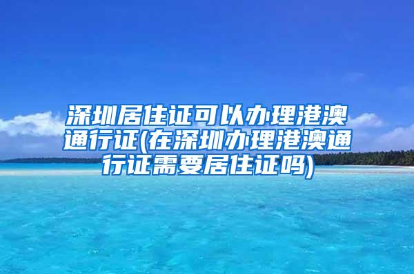 深圳居住证可以办理港澳通行证(在深圳办理港澳通行证需要居住证吗)