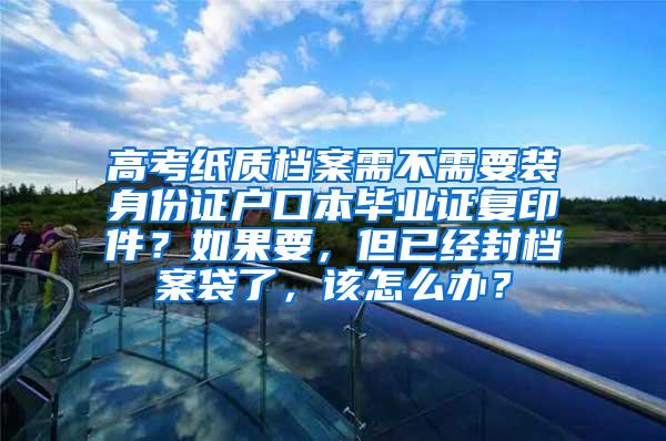 高考纸质档案需不需要装身份证户口本毕业证复印件？如果要，但已经封档案袋了，该怎么办？