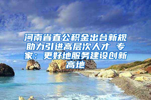 河南省直公积金出台新规助力引进高层次人才 专家：更好地服务建设创新高地