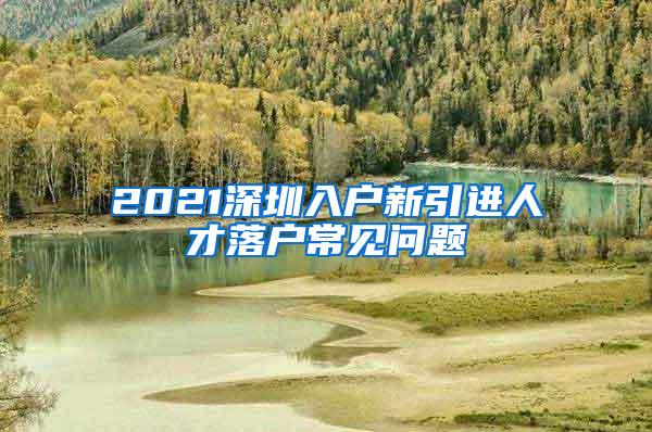 2021深圳入户新引进人才落户常见问题