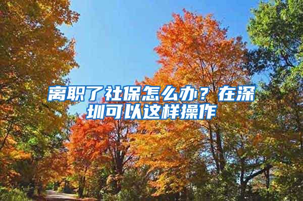 离职了社保怎么办？在深圳可以这样操作