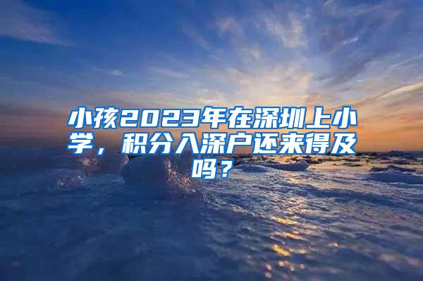 小孩2023年在深圳上小学，积分入深户还来得及吗？