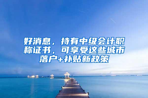 好消息，持有中级会计职称证书，可享受这些城市落户+补贴新政策