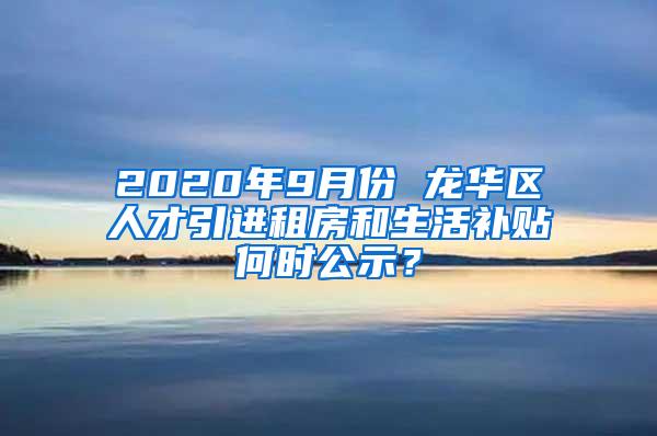 2020年9月份 龙华区人才引进租房和生活补贴何时公示？