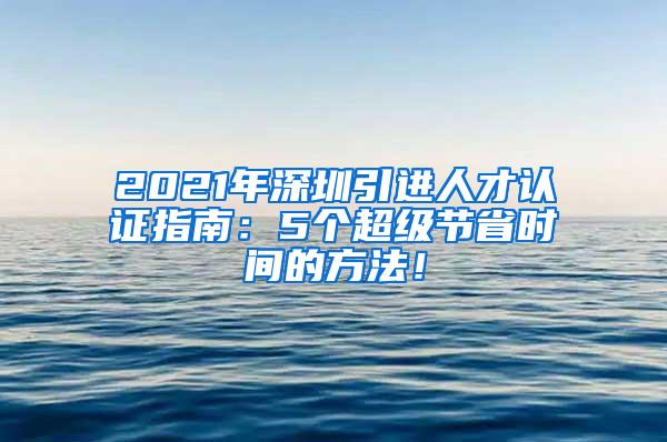 2021年深圳引进人才认证指南：5个超级节省时间的方法！