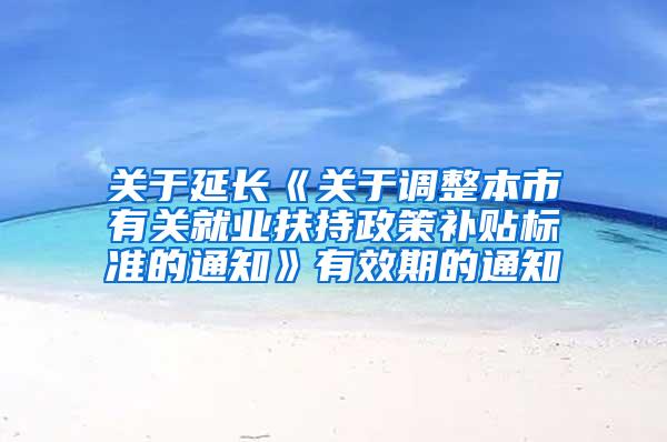 关于延长《关于调整本市有关就业扶持政策补贴标准的通知》有效期的通知