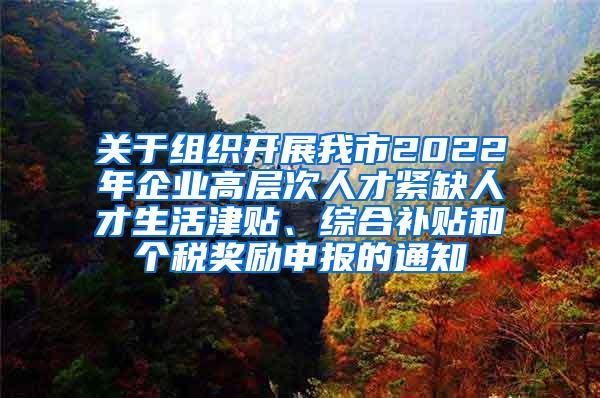 关于组织开展我市2022年企业高层次人才紧缺人才生活津贴、综合补贴和个税奖励申报的通知