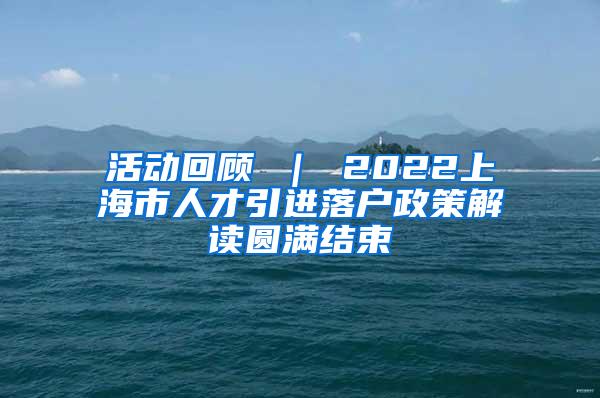 活动回顾 ｜ 2022上海市人才引进落户政策解读圆满结束