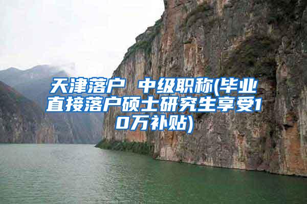 天津落户 中级职称(毕业直接落户硕士研究生享受10万补贴)