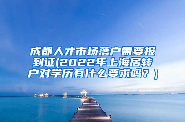 成都人才市场落户需要报到证(2022年上海居转户对学历有什么要求吗？)