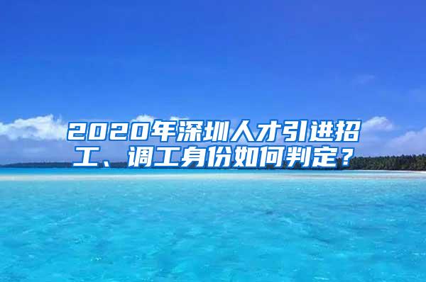 2020年深圳人才引进招工、调工身份如何判定？