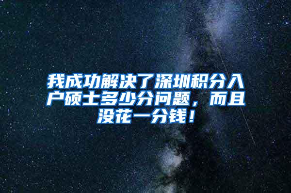 我成功解决了深圳积分入户硕士多少分问题，而且没花一分钱！