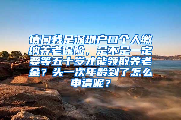 请问我是深圳户口个人缴纳养老保险，是不是一定要等五十岁才能领取养老金？头一次年龄到了怎么申请呢？