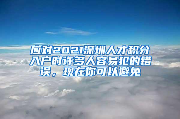 应对2021深圳人才积分入户时许多人容易犯的错误，现在你可以避免