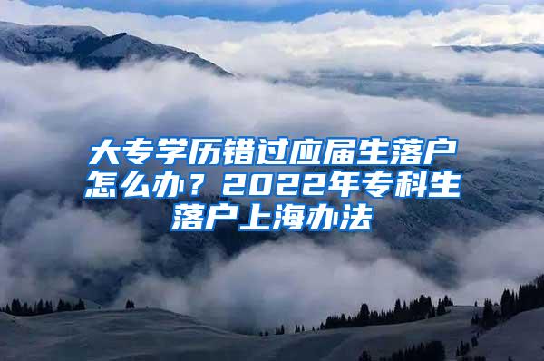 大专学历错过应届生落户怎么办？2022年专科生落户上海办法