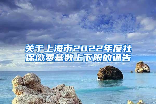 关于上海市2022年度社保缴费基数上下限的通告