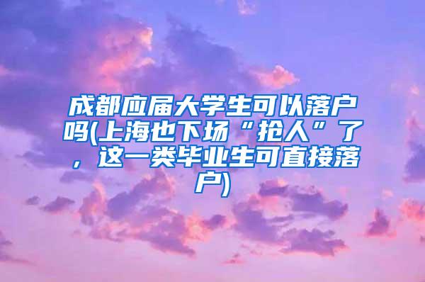 成都应届大学生可以落户吗(上海也下场“抢人”了，这一类毕业生可直接落户)