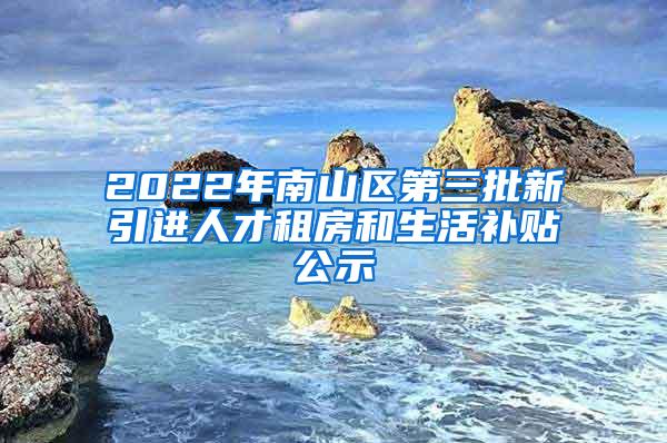 2022年南山区第三批新引进人才租房和生活补贴公示