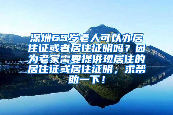 深圳65岁老人可以办居住证或者居住证明吗？因为老家需要提供现居住的居住证或居住证明，求帮助一下！