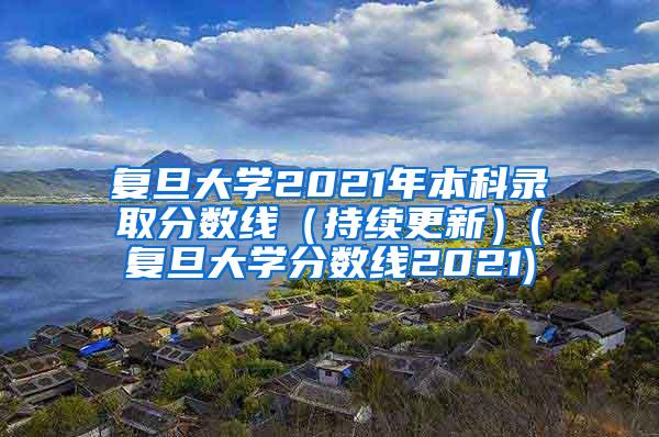 复旦大学2021年本科录取分数线（持续更新）(复旦大学分数线2021)