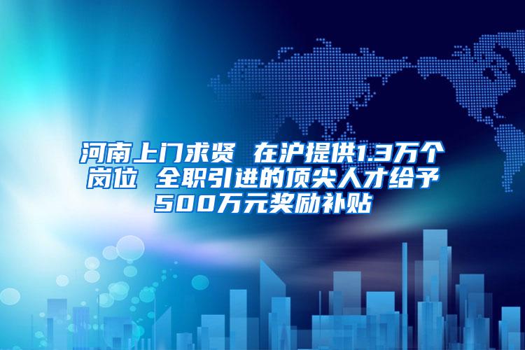 河南上门求贤 在沪提供1.3万个岗位 全职引进的顶尖人才给予500万元奖励补贴