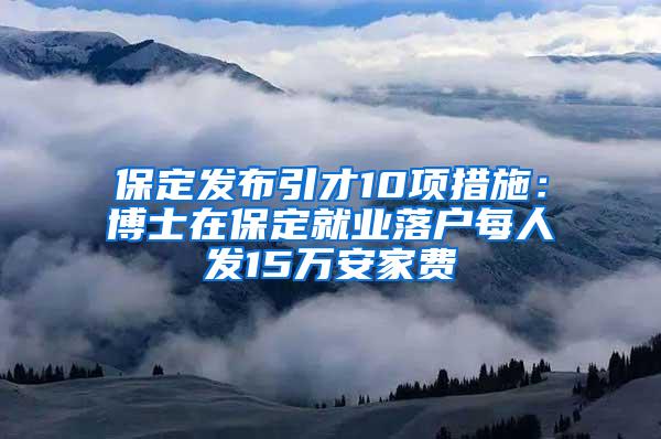 保定发布引才10项措施：博士在保定就业落户每人发15万安家费