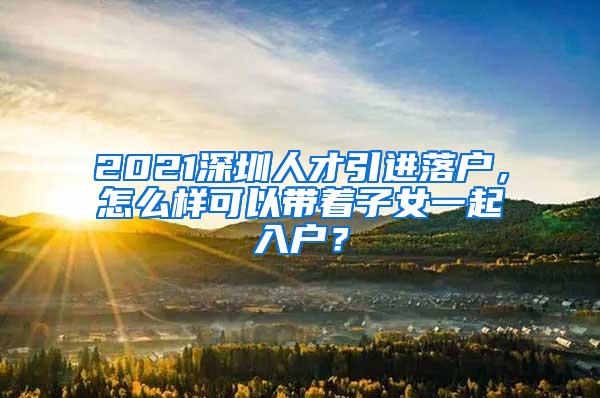 2021深圳人才引进落户，怎么样可以带着子女一起入户？