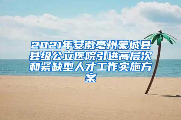 2021年安徽亳州蒙城县县级公立医院引进高层次和紧缺型人才工作实施方案