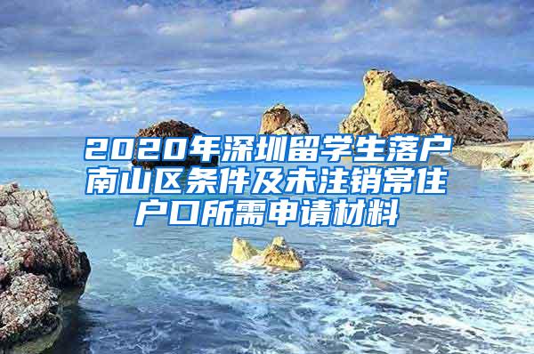 2020年深圳留学生落户南山区条件及未注销常住户口所需申请材料