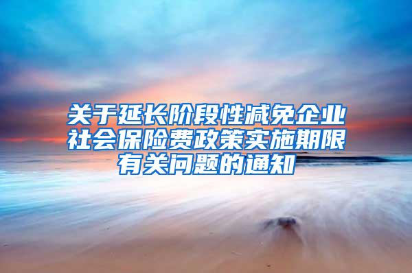 关于延长阶段性减免企业社会保险费政策实施期限有关问题的通知