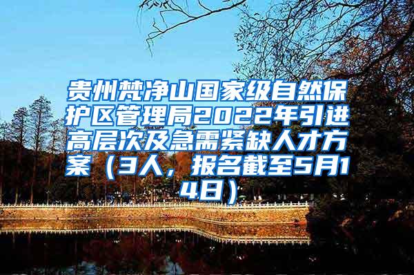 贵州梵净山国家级自然保护区管理局2022年引进高层次及急需紧缺人才方案（3人，报名截至5月14日）
