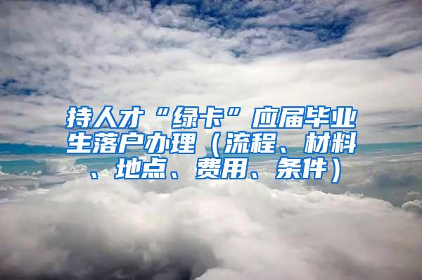持人才“绿卡”应届毕业生落户办理（流程、材料、地点、费用、条件）