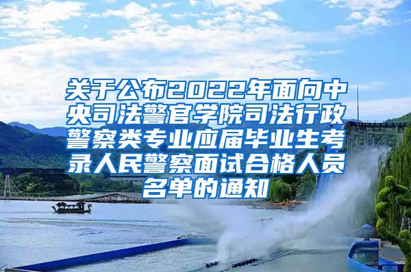 关于公布2022年面向中央司法警官学院司法行政警察类专业应届毕业生考录人民警察面试合格人员名单的通知