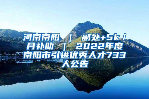 河南南阳 ｜ 副处+5k／月补助 ｜ 2022年度南阳市引进优秀人才733人公告