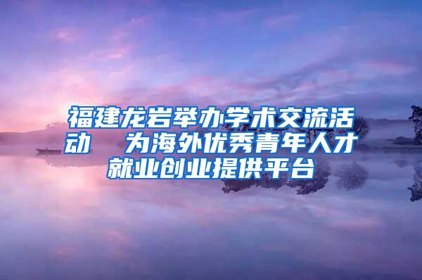 福建龙岩举办学术交流活动  为海外优秀青年人才就业创业提供平台