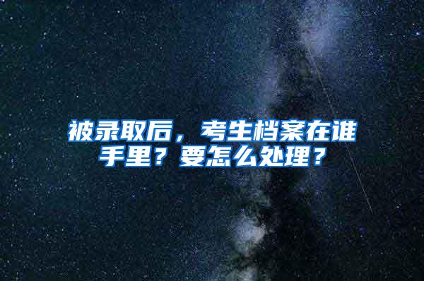 被录取后，考生档案在谁手里？要怎么处理？