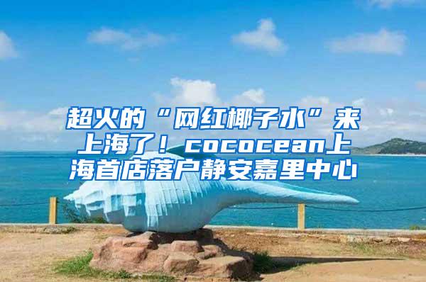 超火的“网红椰子水”来上海了！cococean上海首店落户静安嘉里中心