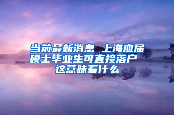 当前最新消息 上海应届硕士毕业生可直接落户 这意味着什么