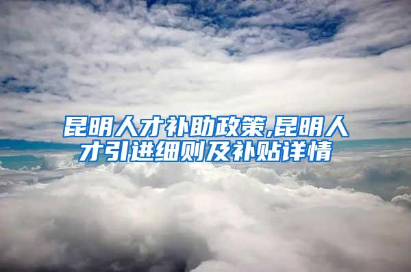 昆明人才补助政策,昆明人才引进细则及补贴详情