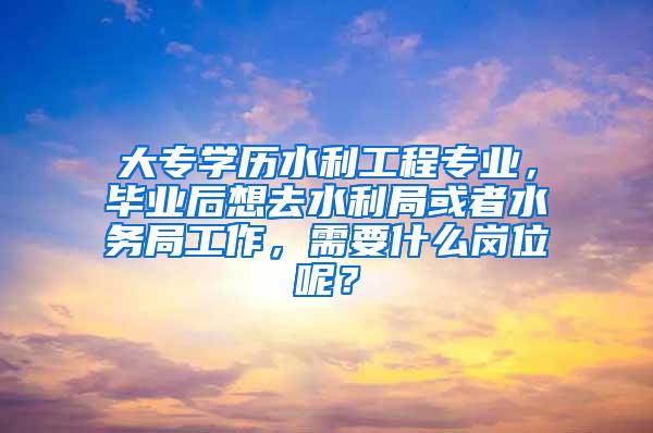 大专学历水利工程专业，毕业后想去水利局或者水务局工作，需要什么岗位呢？