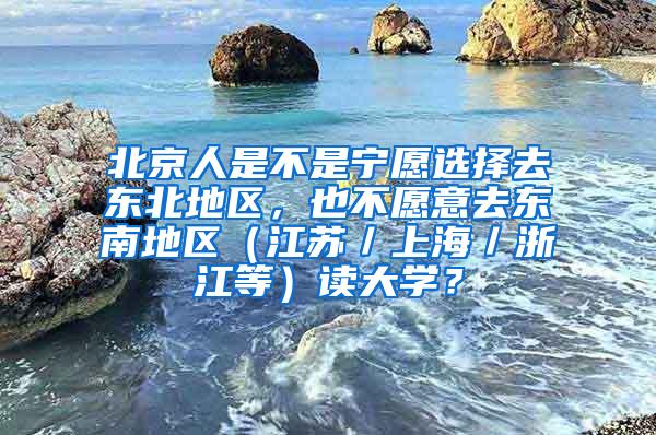 北京人是不是宁愿选择去东北地区，也不愿意去东南地区（江苏／上海／浙江等）读大学？