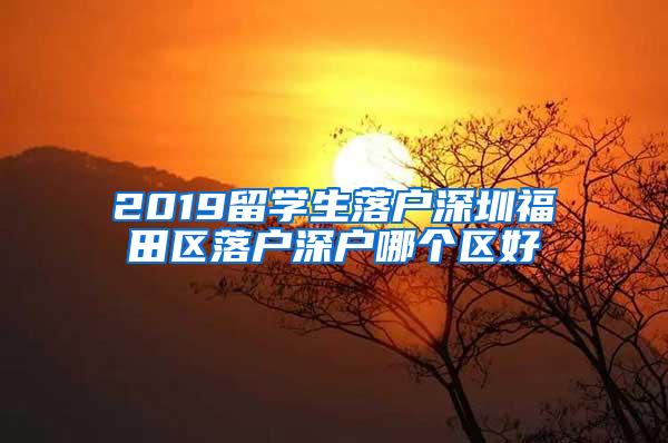 2019留学生落户深圳福田区落户深户哪个区好