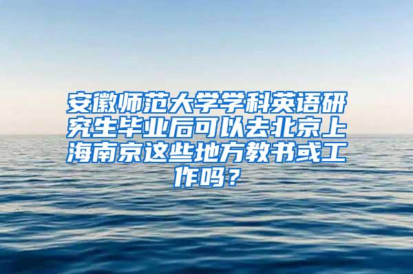 安徽师范大学学科英语研究生毕业后可以去北京上海南京这些地方教书或工作吗？