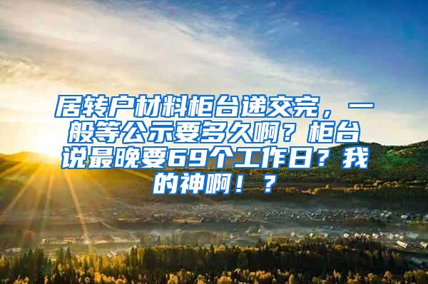 居转户材料柜台递交完，一般等公示要多久啊？柜台说最晚要69个工作日？我的神啊！？