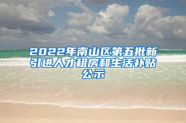 2022年南山区第五批新引进人才租房和生活补贴公示