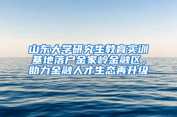 山东大学研究生教育实训基地落户金家岭金融区，助力金融人才生态再升级