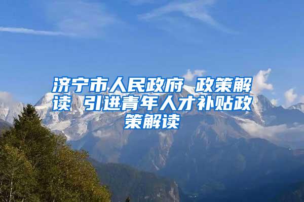 济宁市人民政府 政策解读 引进青年人才补贴政策解读