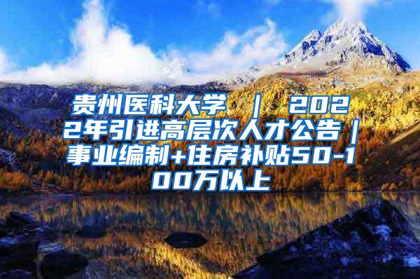 贵州医科大学 ｜ 2022年引进高层次人才公告｜事业编制+住房补贴50-100万以上