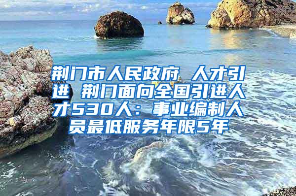 荆门市人民政府 人才引进 荆门面向全国引进人才530人：事业编制人员最低服务年限5年