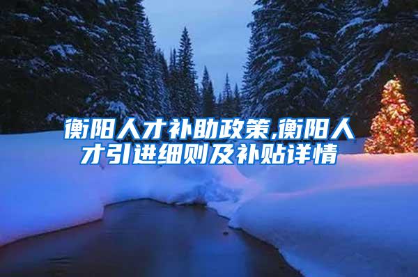 衡阳人才补助政策,衡阳人才引进细则及补贴详情